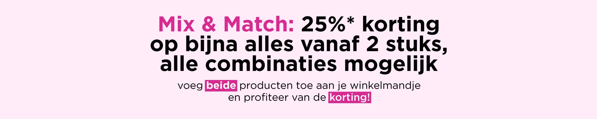 Mix & Match: 25%* korting op bijna alles vanaf 2 stuks , alle combinaties mogelijk Mix & Match: 25%* korting op bijna alles vanaf 2 stuks , alle combinaties mogelijk